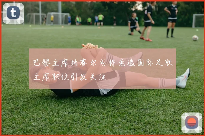 巴黎主席纳赛尔或将竞选国际足联主席职位引发关注