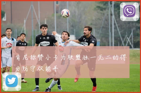肯尼称赞小卡为联盟独一无二的得分防守双能手