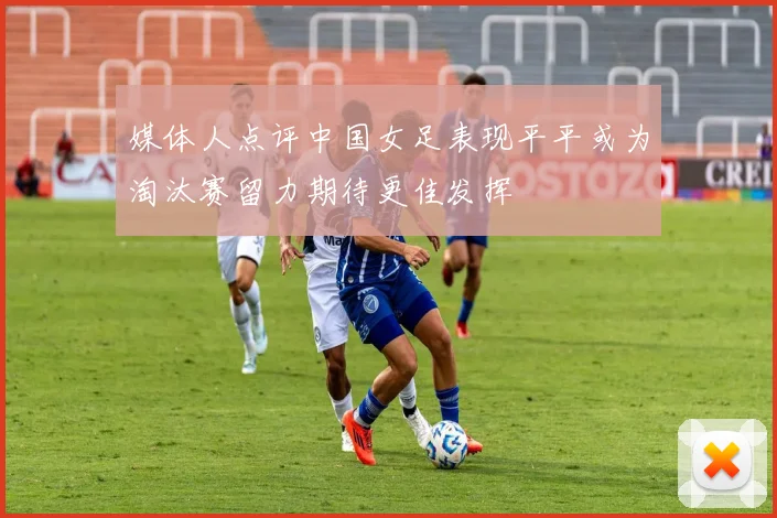 媒体人点评中国女足表现平平或为淘汰赛留力期待更佳发挥