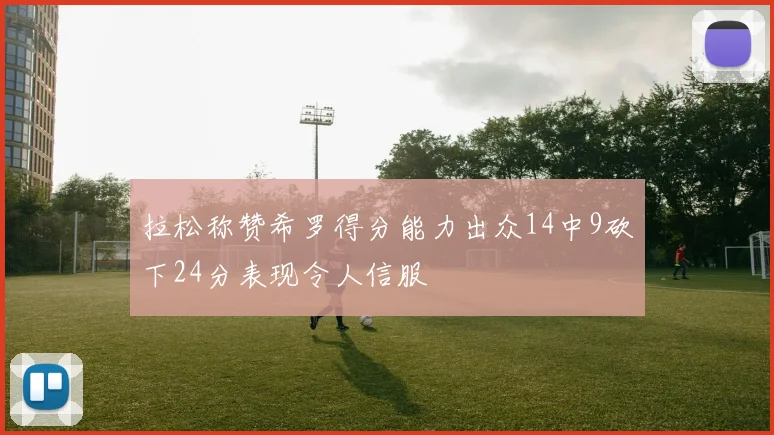 拉松称赞希罗得分能力出众14中9砍下24分表现令人信服