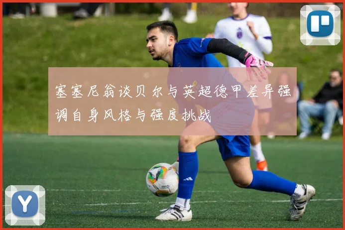 塞塞尼翁谈贝尔与英超德甲差异强调自身风格与强度挑战