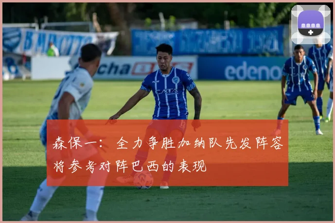 森保一：全力争胜加纳队先发阵容将参考对阵巴西的表现