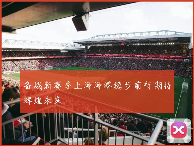 备战新赛季上海海港稳步前行期待辉煌未来