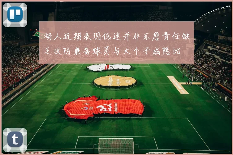 湖人近期表现低迷并非东詹责任缺乏攻防兼备球员与大个子成隐忧