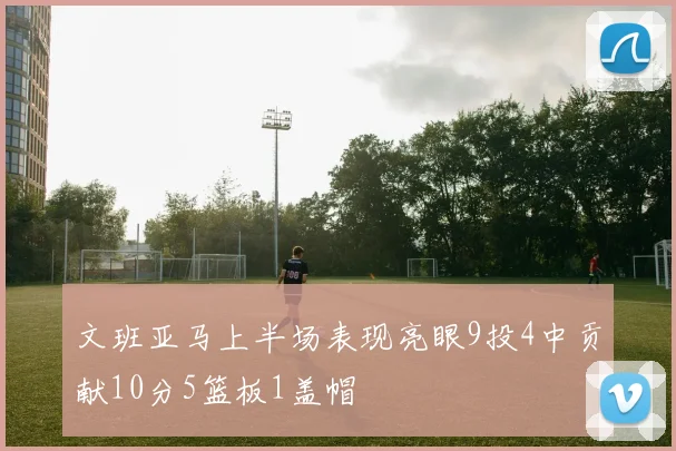 文班亚马上半场表现亮眼9投4中贡献10分5篮板1盖帽