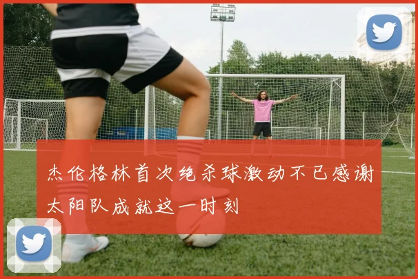 杰伦格林首次绝杀球激动不已感谢太阳队成就这一时刻