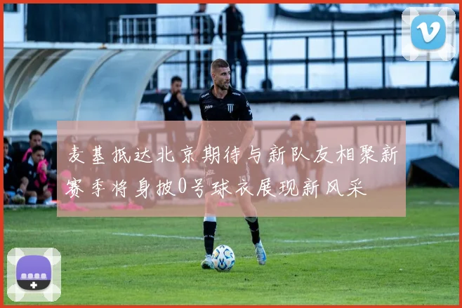 麦基抵达北京期待与新队友相聚新赛季将身披0号球衣展现新风采