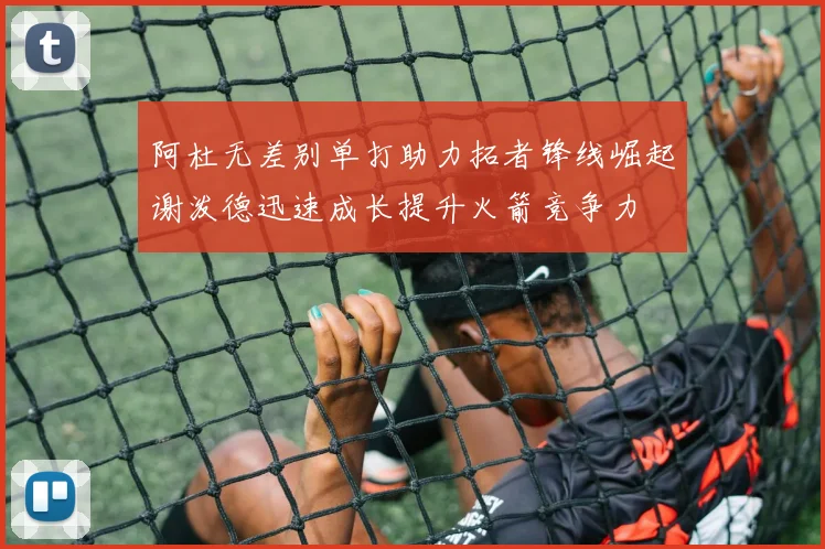 阿杜无差别单打助力拓者锋线崛起谢泼德迅速成长提升火箭竞争力