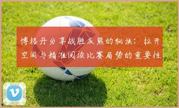 博格丹分享战胜灰熊的秘诀：拉开空间与精准阅读比赛局势的重要性