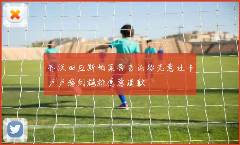 齐沃回应斯帕莱蒂言论称无意让卡卢卢感到尴尬愿意道歉